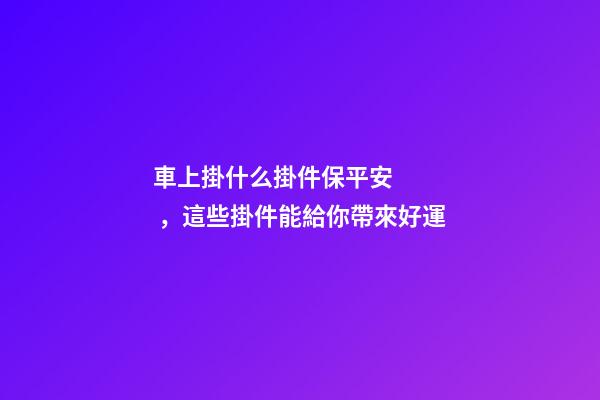 車上掛什么掛件保平安，這些掛件能給你帶來好運